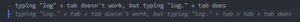 Eingegebener Text: typing „log“ + tab doesn’t work, but typing „log.“ + tab does Vorschlag von GitHub Copilot: typing „log.“ + tab + tab doesn’t work, but typing „log.“ + tab + tab + tab does