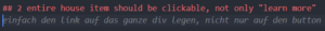 Eingegebener Text: entire house item should be clickable, not only ”learn more” Vorschlag von GitHub Copilot: einfach den link auf das ganze div legen, nicht nur auf den button