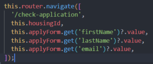 Ausschnitt aus dem JavaScript Code: this.router.navigate([ '/check-application', this.housingId, this.applyForm.get('firstName')?.value, this.applyForm.get('lastName')?.value, this.applyForm.get('email')?.value, ]);